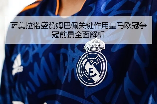 萨莫拉诺盛赞姆巴佩关键作用皇马欧冠争冠前景全面解析